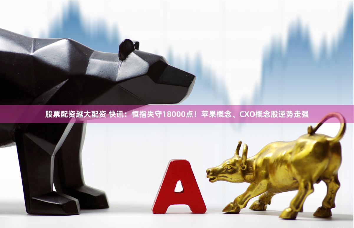 股票配资越大配资 快讯：恒指失守18000点！苹果概念、CXO概念股逆势走强