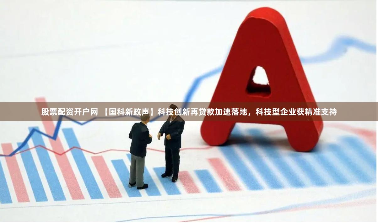 股票配资开户网 【国科新政声】科技创新再贷款加速落地，科技型企业获精准支持