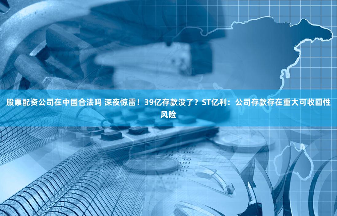 股票配资公司在中国合法吗 深夜惊雷！39亿存款没了？ST亿利：公司存款存在重大可收回性风险