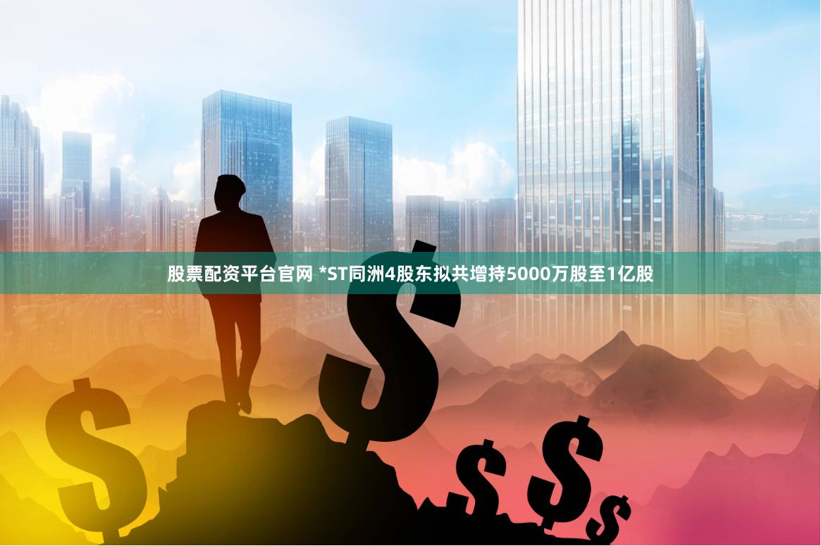 股票配资平台官网 *ST同洲4股东拟共增持5000万股至1亿股