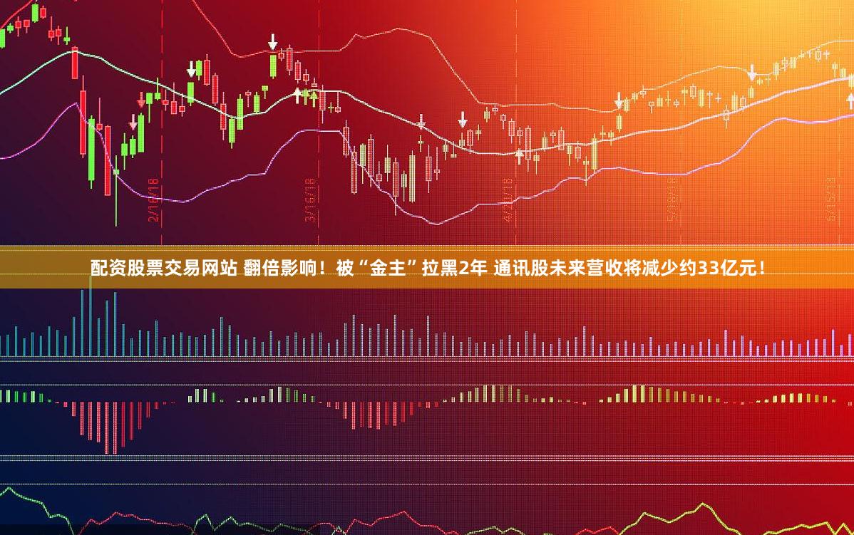 配资股票交易网站 翻倍影响！被“金主”拉黑2年 通讯股未来营收将减少约33亿元！