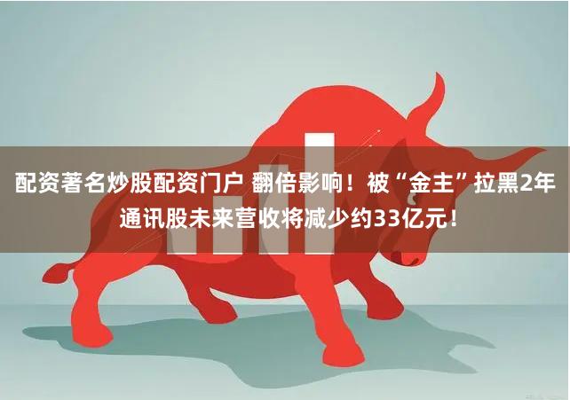配资著名炒股配资门户 翻倍影响！被“金主”拉黑2年 通讯股未来营收将减少约33亿元！