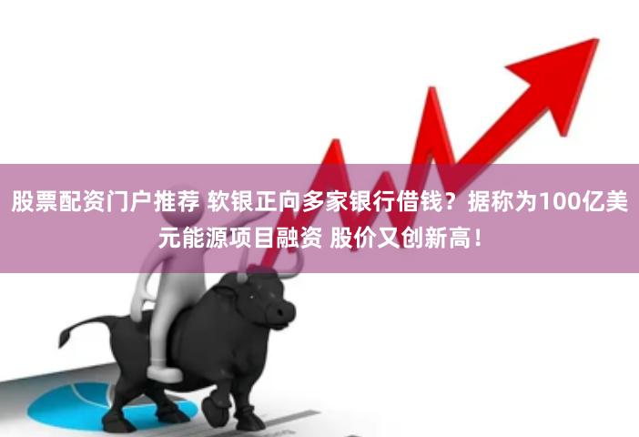 股票配资门户推荐 软银正向多家银行借钱？据称为100亿美元能源项目融资 股价又创新高！