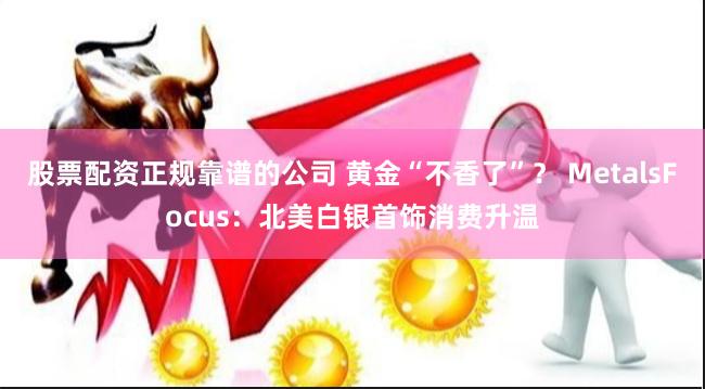 股票配资正规靠谱的公司 黄金“不香了”？ MetalsFocus：北美白银首饰消费升温