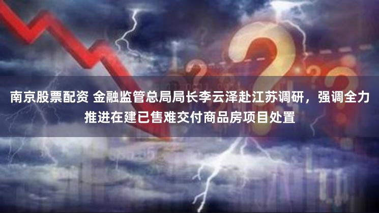 南京股票配资 金融监管总局局长李云泽赴江苏调研，强调全力推进在建已售难交付商品房项目处置