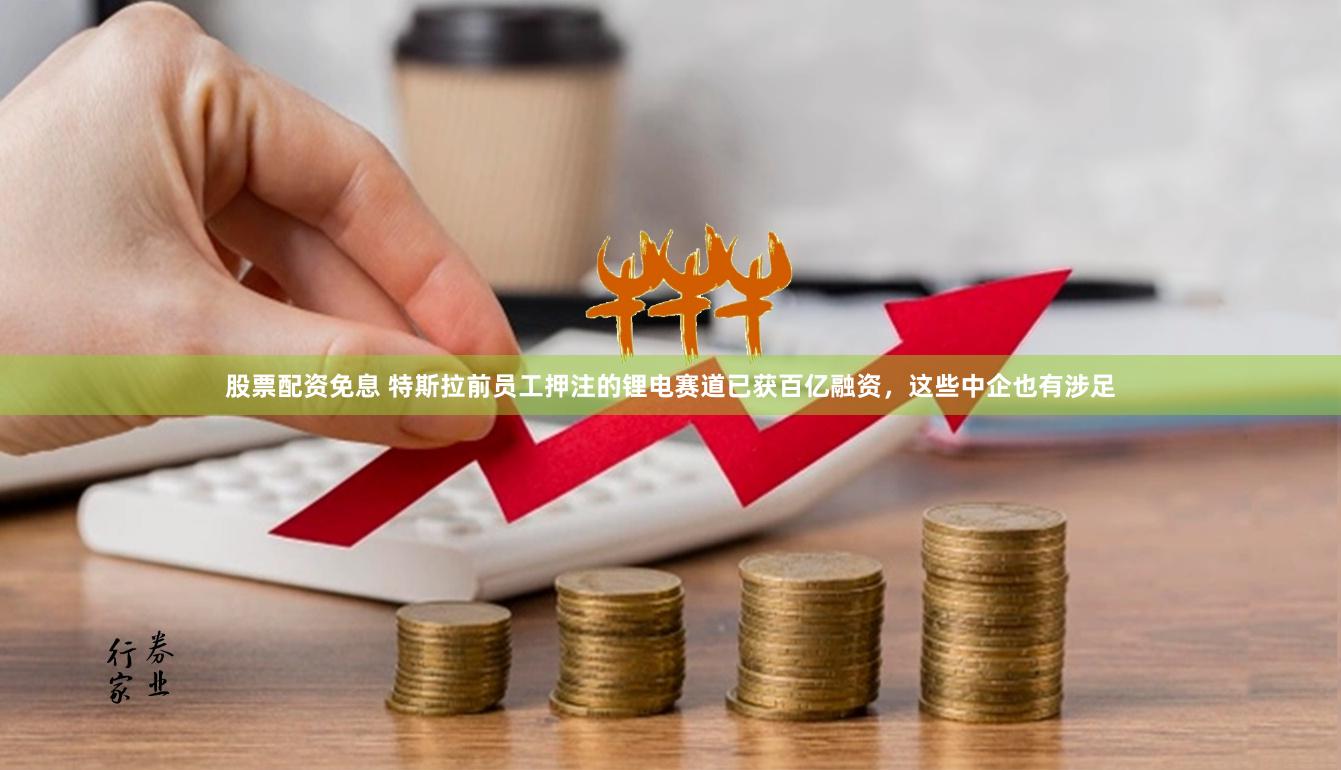 股票配资免息 特斯拉前员工押注的锂电赛道已获百亿融资，这些中企也有涉足