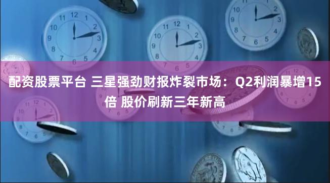 配资股票平台 三星强劲财报炸裂市场：Q2利润暴增15倍 股价刷新三年新高