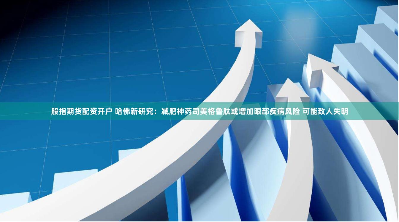 股指期货配资开户 哈佛新研究：减肥神药司美格鲁肽或增加眼部疾病风险 可能致人失明