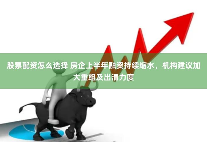 股票配资怎么选择 房企上半年融资持续缩水，机构建议加大重组及出清力度