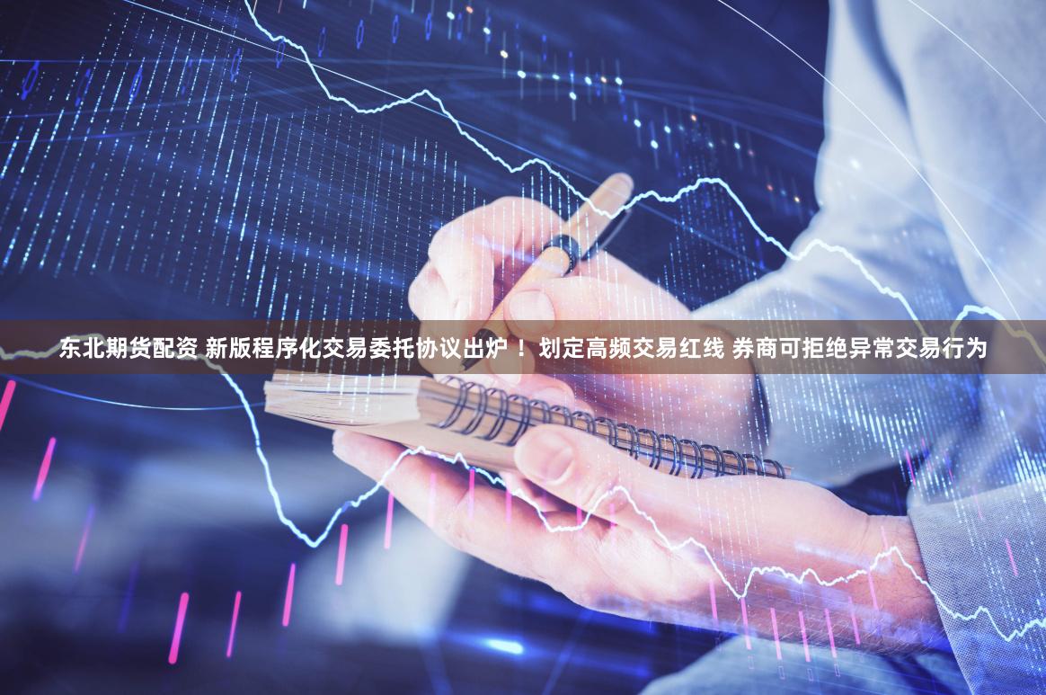 东北期货配资 新版程序化交易委托协议出炉 ！划定高频交易红线 券商可拒绝异常交易行为