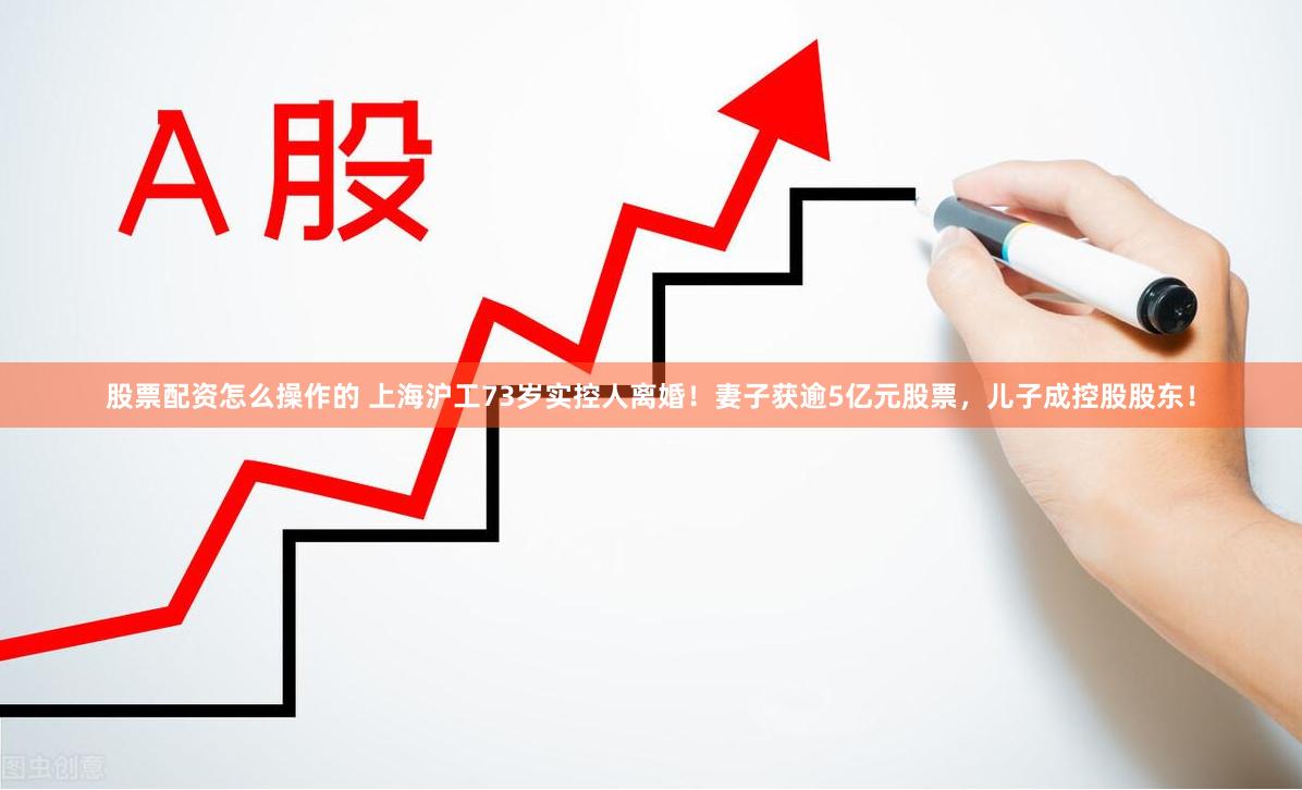 股票配资怎么操作的 上海沪工73岁实控人离婚！妻子获逾5亿元股票，儿子成控股股东！