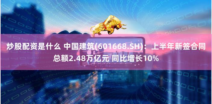 炒股配资是什么 中国建筑(601668.SH)：上半年新签合同总额2.48万亿元 同比增长10%
