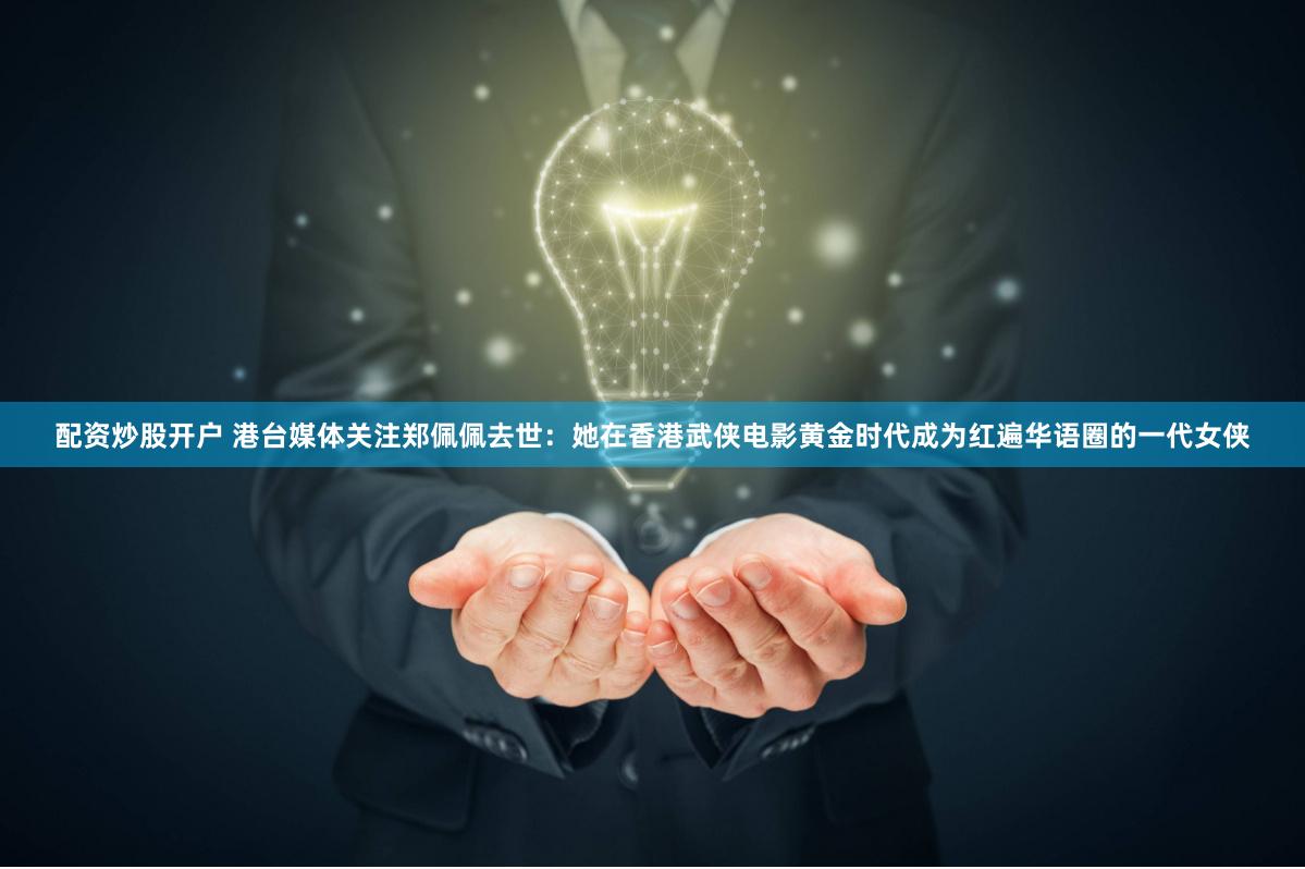 配资炒股开户 港台媒体关注郑佩佩去世：她在香港武侠电影黄金时代成为红遍华语圈的一代女侠