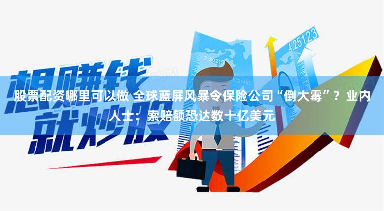 股票配资哪里可以做 全球蓝屏风暴令保险公司“倒大霉”？业内人士：索赔额恐达数十亿美元