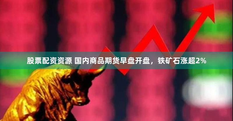 股票配资资源 国内商品期货早盘开盘，铁矿石涨超2%