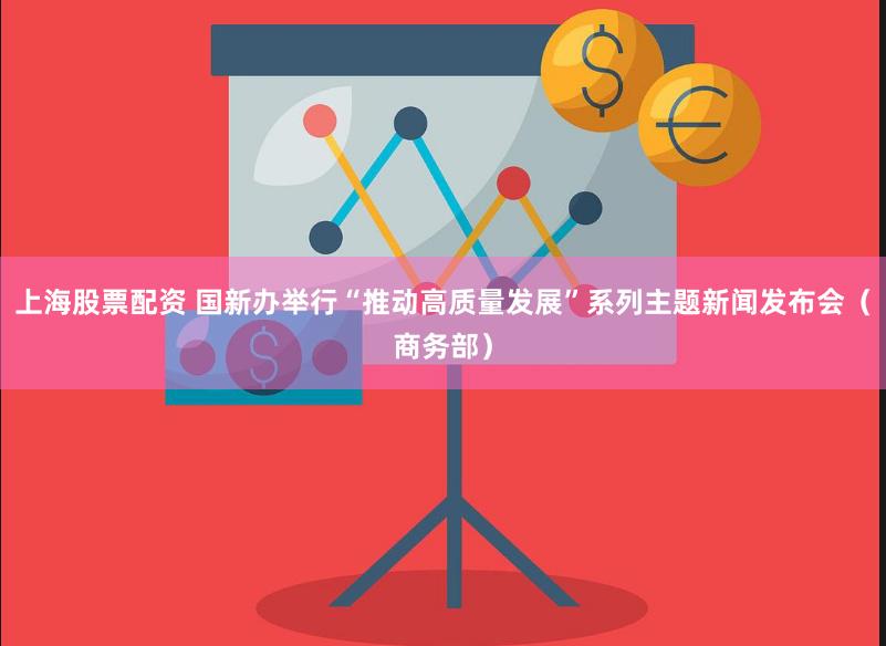 上海股票配资 国新办举行“推动高质量发展”系列主题新闻发布会（商务部）