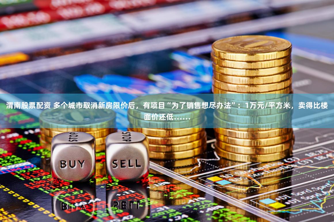 渭南股票配资 多个城市取消新房限价后，有项目“为了销售想尽办法”：1万元/平方米，卖得比楼面价还低……