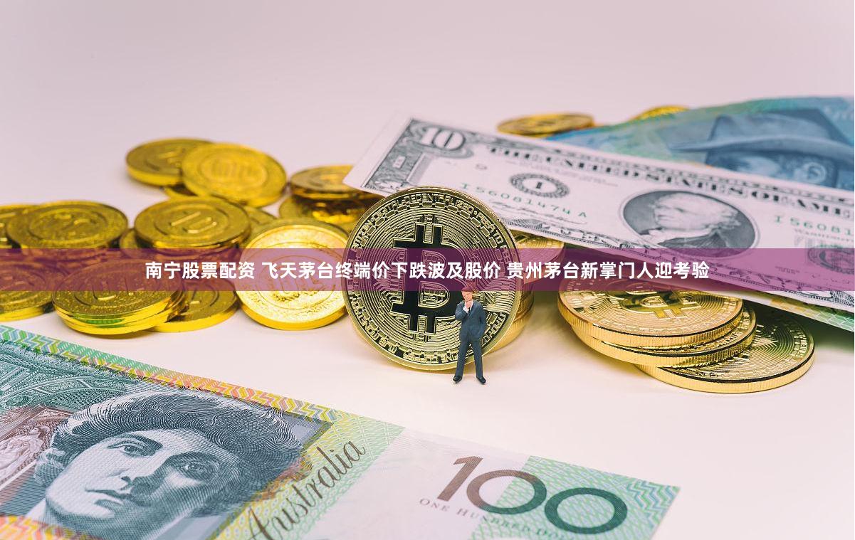 南宁股票配资 飞天茅台终端价下跌波及股价 贵州茅台新掌门人迎考验