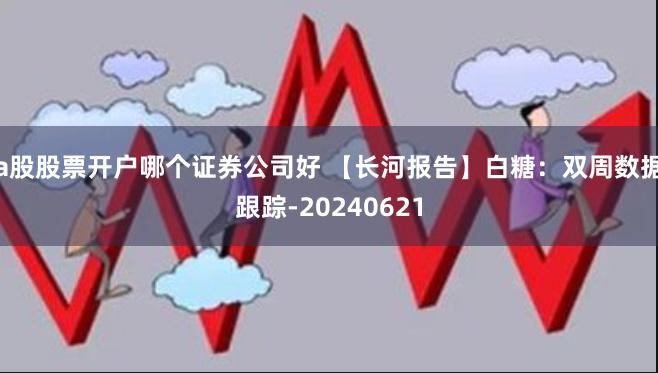 a股股票开户哪个证券公司好 【长河报告】白糖：双周数据跟踪-20240621