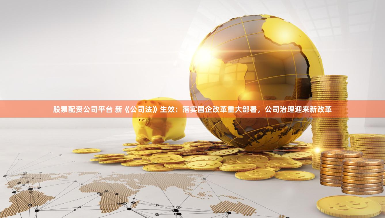 股票配资公司平台 新《公司法》生效：落实国企改革重大部署，公司治理迎来新改革