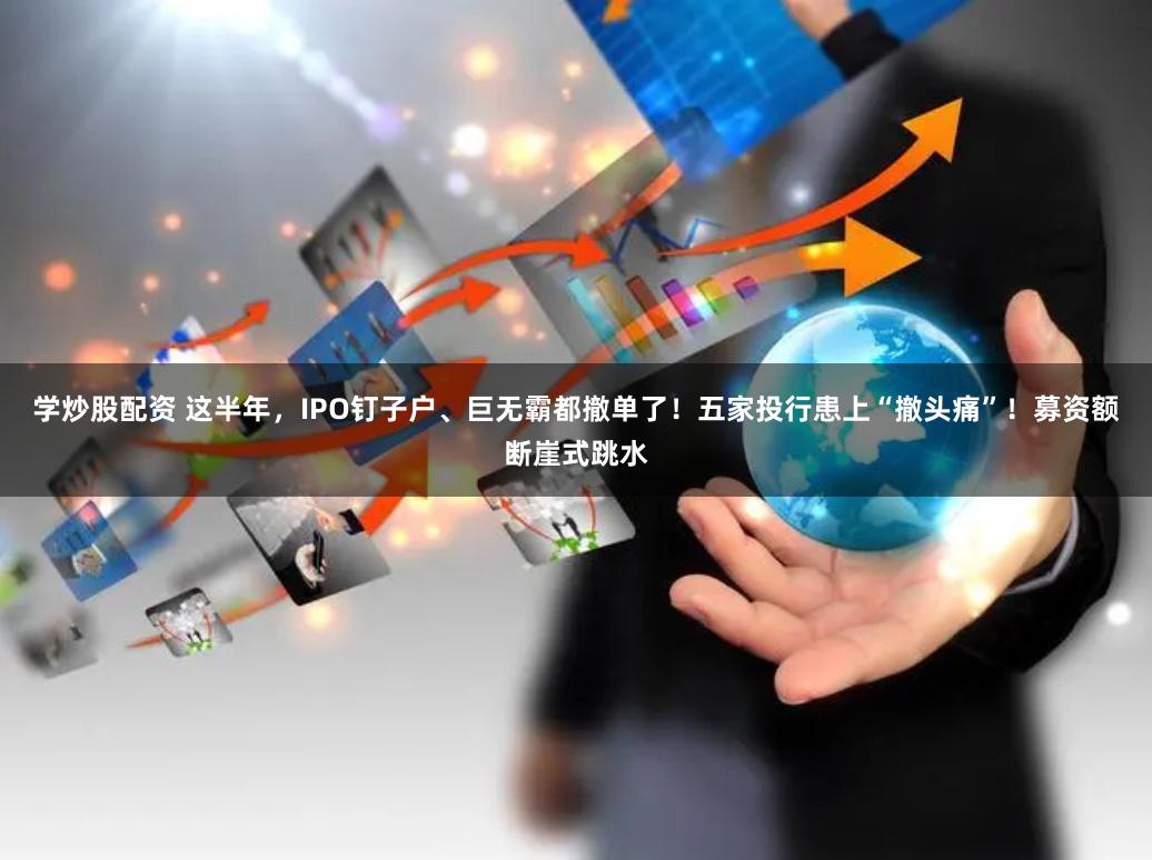 学炒股配资 这半年，IPO钉子户、巨无霸都撤单了！五家投行患上“撤头痛”！募资额断崖式跳水