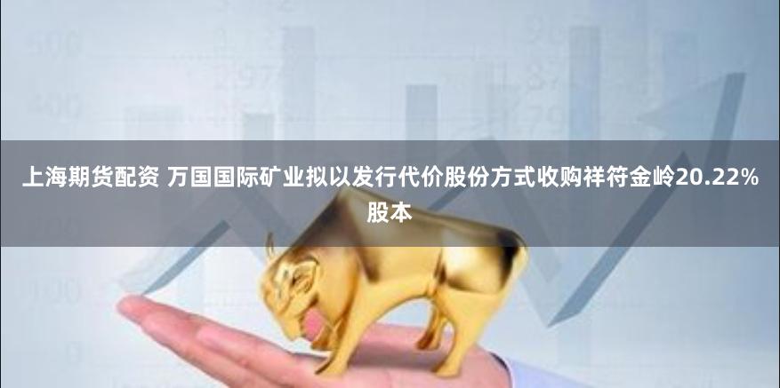 上海期货配资 万国国际矿业拟以发行代价股份方式收购祥符金岭20.22%股本