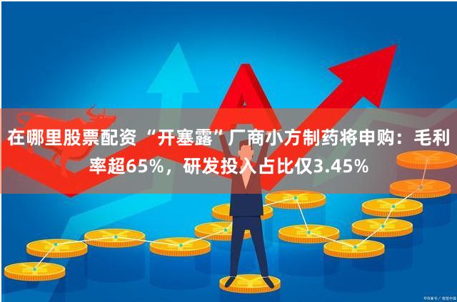 在哪里股票配资 “开塞露”厂商小方制药将申购：毛利率超65%，研发投入占比仅3.45%