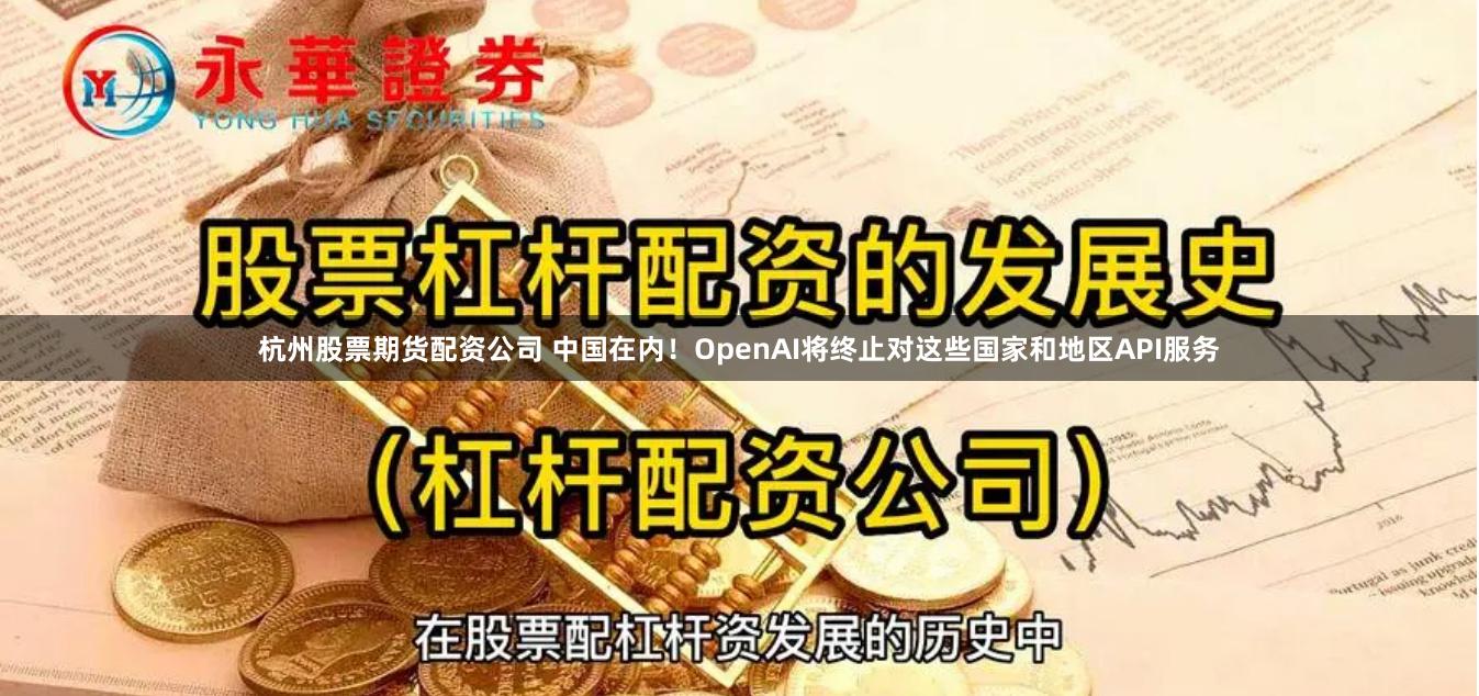 杭州股票期货配资公司 中国在内！OpenAI将终止对这些国家和地区API服务