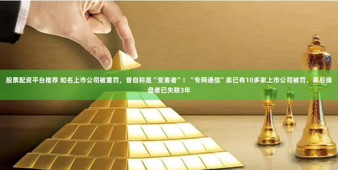 股票配资平台推荐 知名上市公司被重罚，曾自称是“受害者”！“专网通信”案已有10多家上市公司被罚，幕后操盘者已失联3年