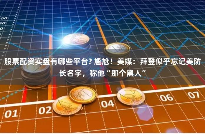股票配资实盘有哪些平台? 尴尬！美媒：拜登似乎忘记美防长名字，称他“那个黑人”