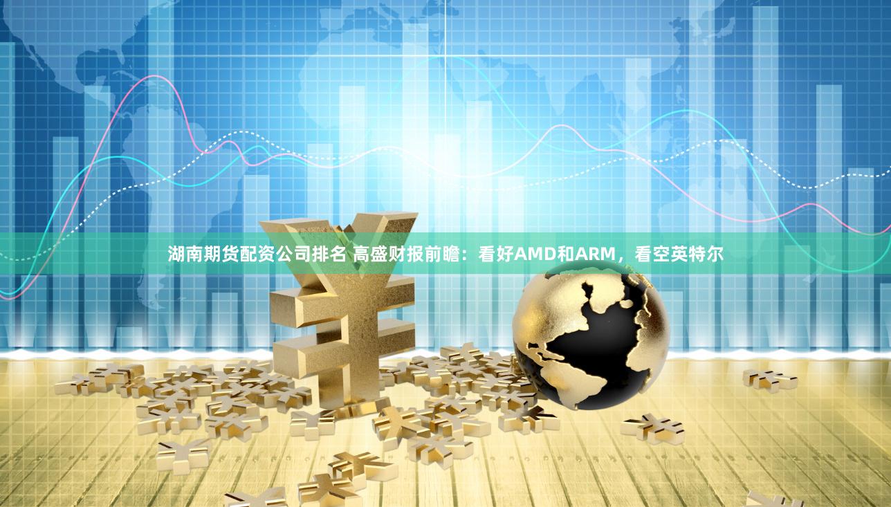 湖南期货配资公司排名 高盛财报前瞻：看好AMD和ARM，看空英特尔