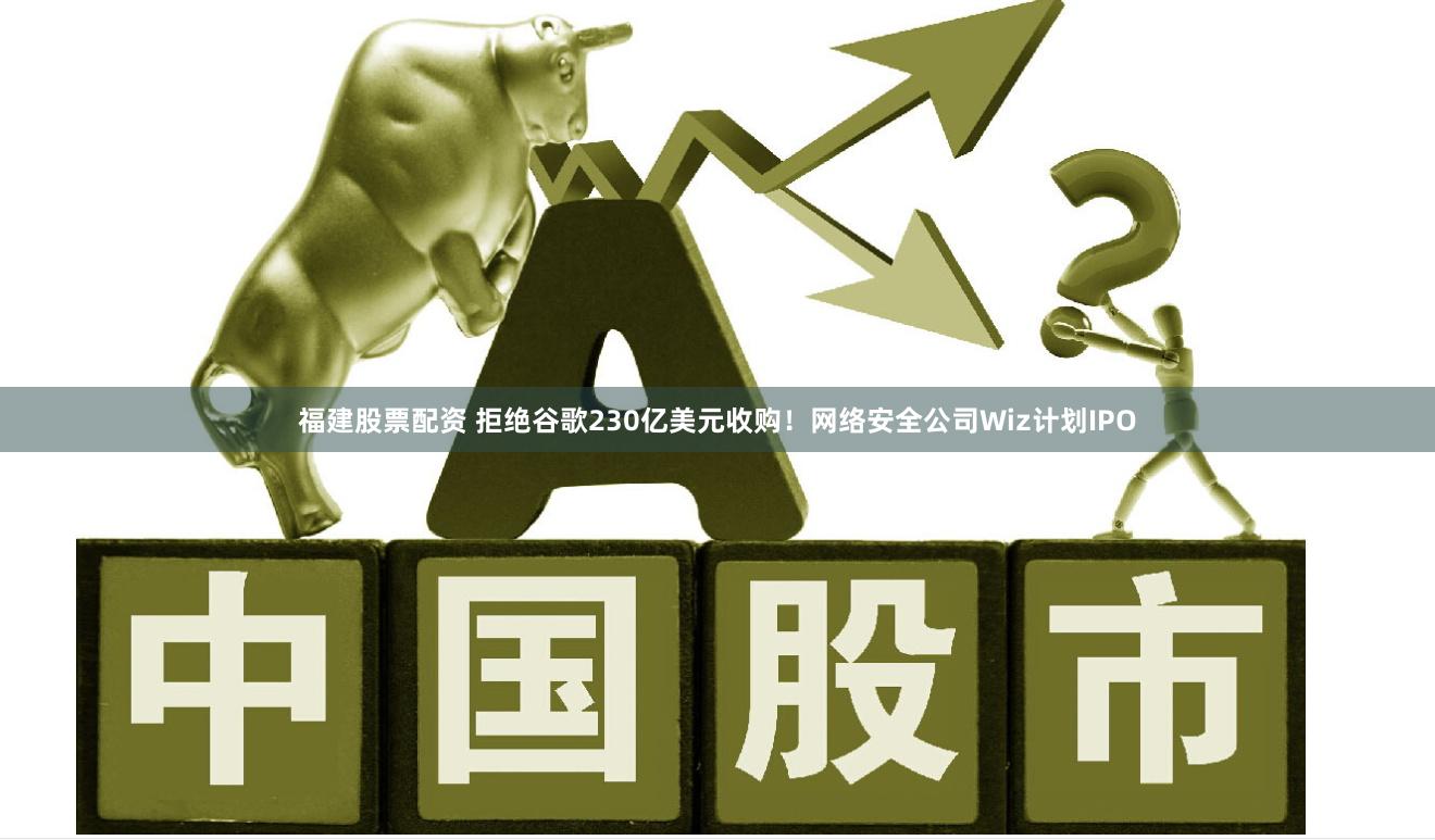 福建股票配资 拒绝谷歌230亿美元收购！网络安全公司Wiz计划IPO