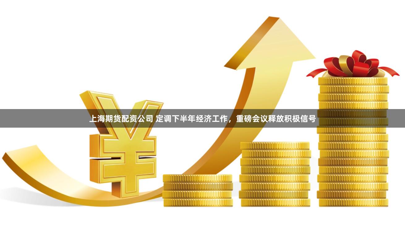 上海期货配资公司 定调下半年经济工作，重磅会议释放积极信号