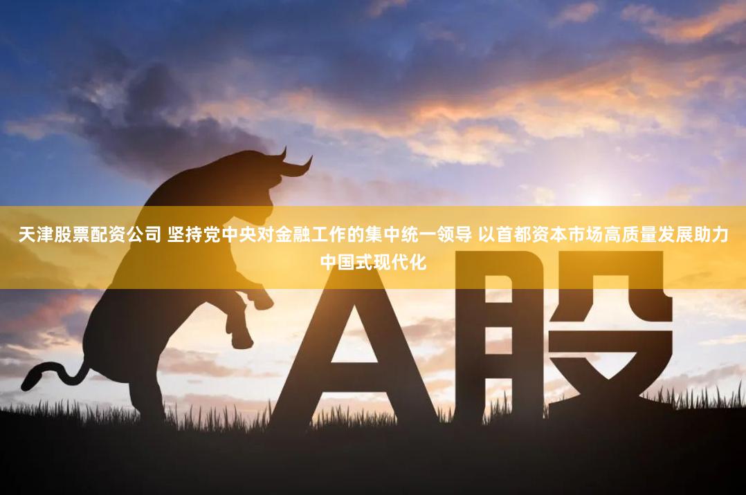 天津股票配资公司 坚持党中央对金融工作的集中统一领导 以首都资本市场高质量发展助力中国式现代化