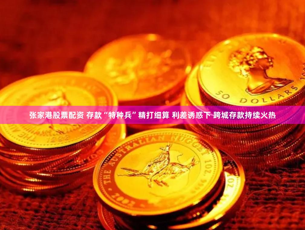 张家港股票配资 存款“特种兵”精打细算 利差诱惑下 跨城存款持续火热