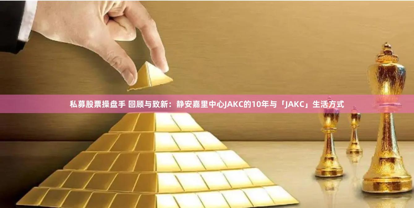 私募股票操盘手 回顾与致新：静安嘉里中心JAKC的10年与「JAKC」生活方式
