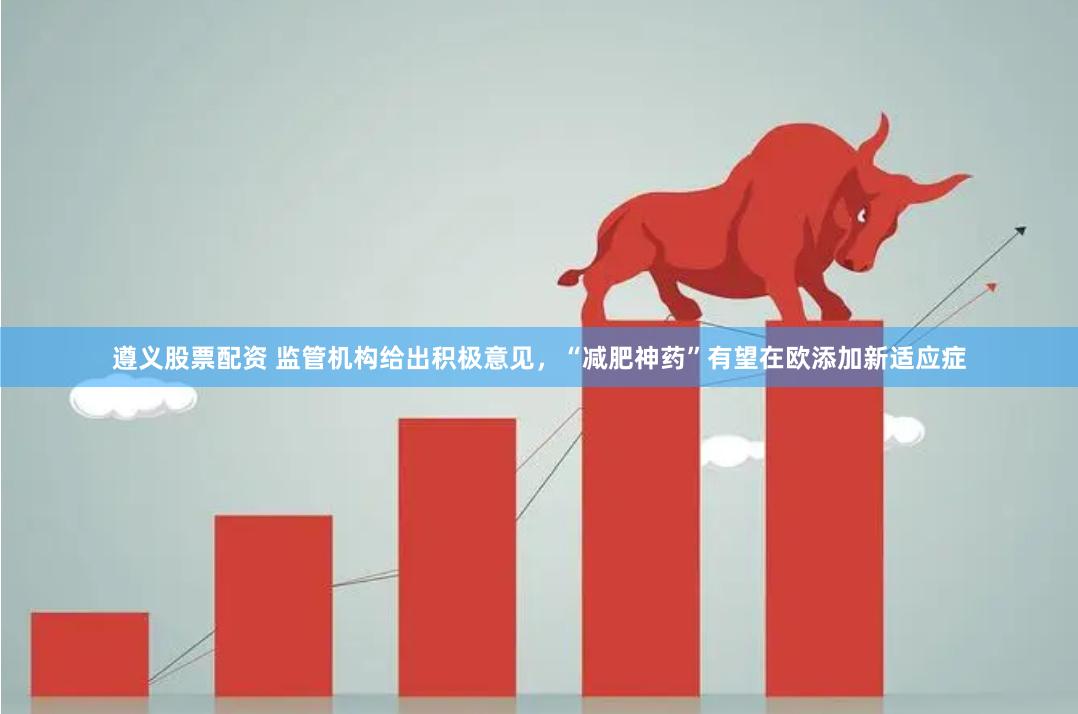 遵义股票配资 监管机构给出积极意见，“减肥神药”有望在欧添加新适应症