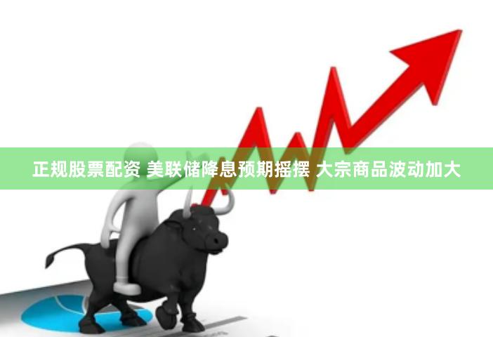正规股票配资 美联储降息预期摇摆 大宗商品波动加大