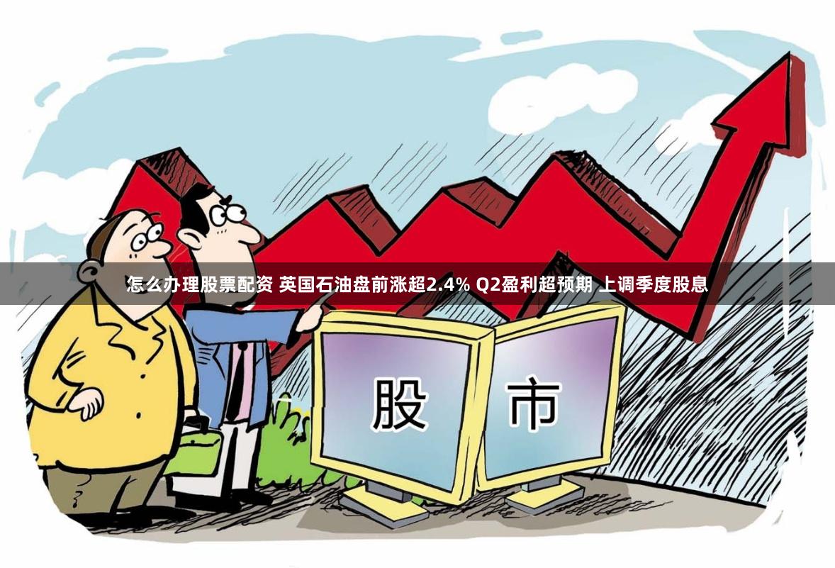 怎么办理股票配资 英国石油盘前涨超2.4% Q2盈利超预期 上调季度股息