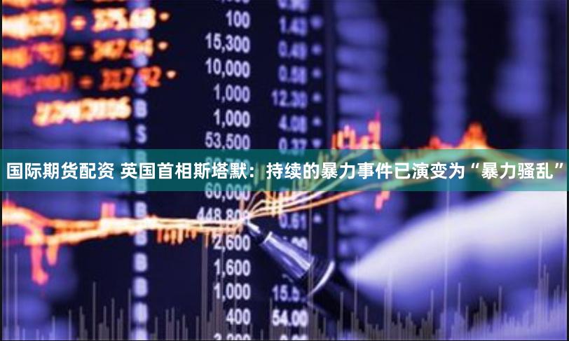国际期货配资 英国首相斯塔默：持续的暴力事件已演变为“暴力骚乱”