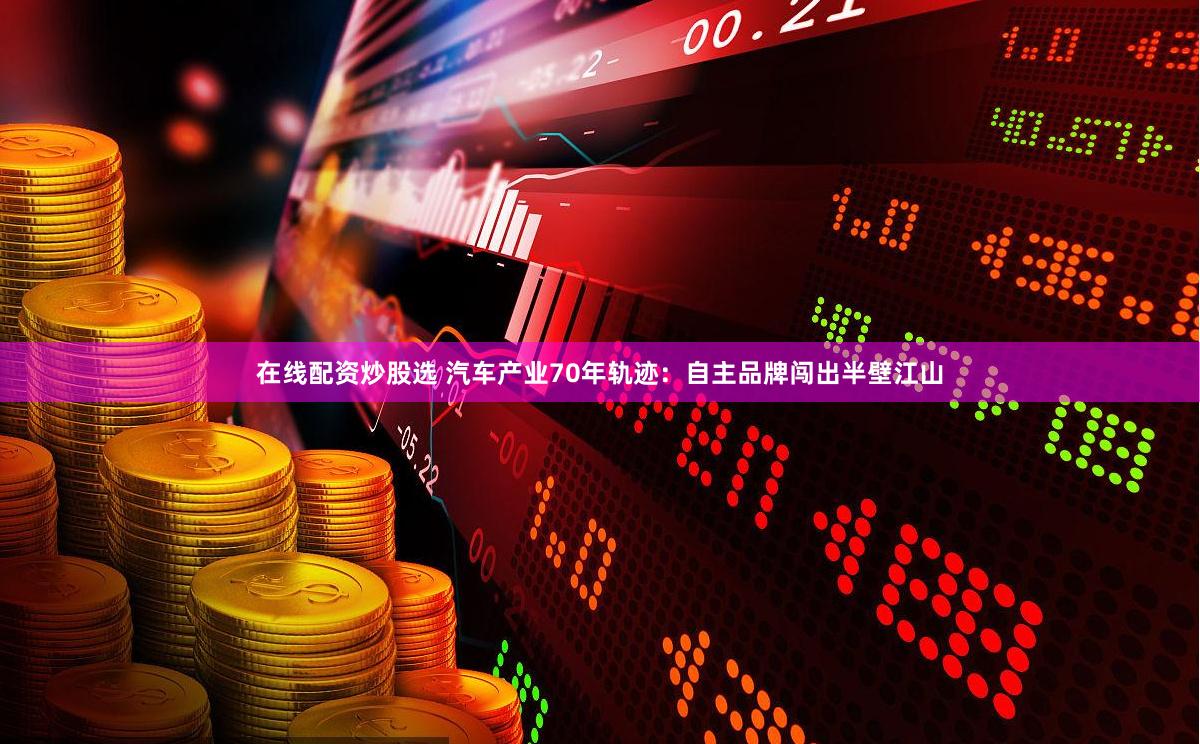 在线配资炒股选 汽车产业70年轨迹：自主品牌闯出半壁江山
