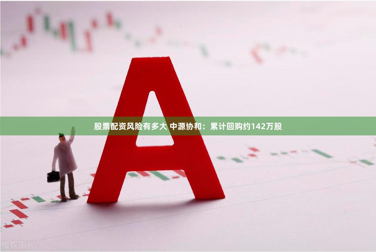 股票配资风险有多大 中源协和：累计回购约142万股