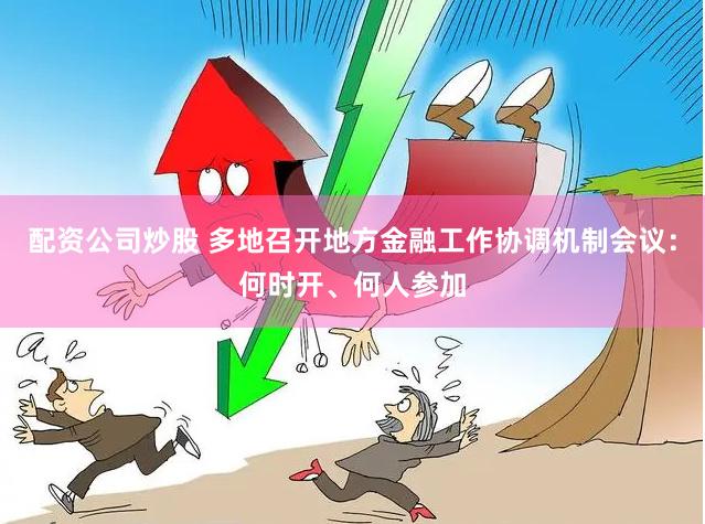 配资公司炒股 多地召开地方金融工作协调机制会议：何时开、何人参加