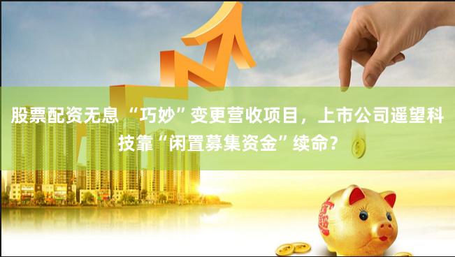 股票配资无息 “巧妙”变更营收项目，上市公司遥望科技靠“闲置募集资金”续命？