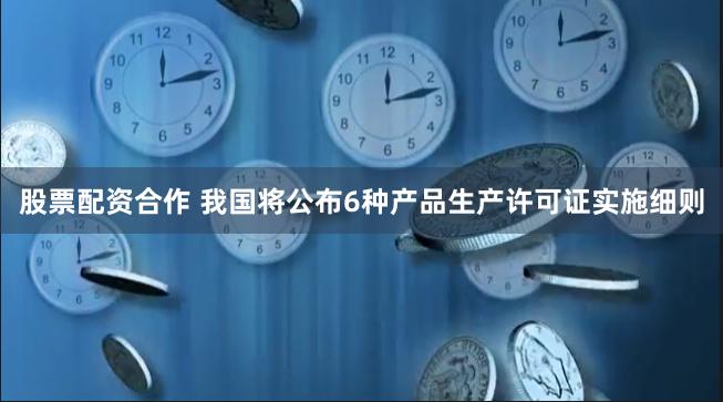 股票配资合作 我国将公布6种产品生产许可证实施细则