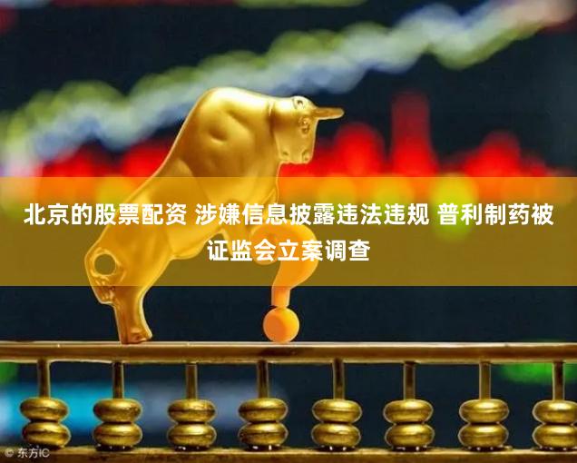 北京的股票配资 涉嫌信息披露违法违规 普利制药被证监会立案调查