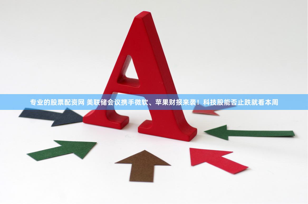 专业的股票配资网 美联储会议携手微软、苹果财报来袭！科技股能否止跌就看本周