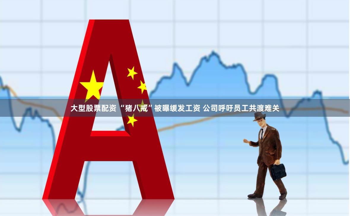 大型股票配资 “猪八戒”被曝缓发工资 公司呼吁员工共渡难关