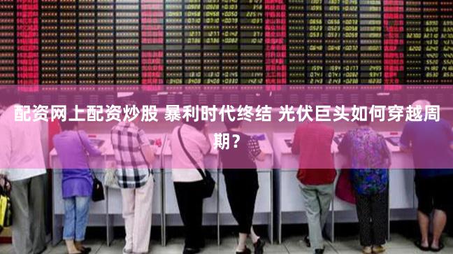 配资网上配资炒股 暴利时代终结 光伏巨头如何穿越周期？