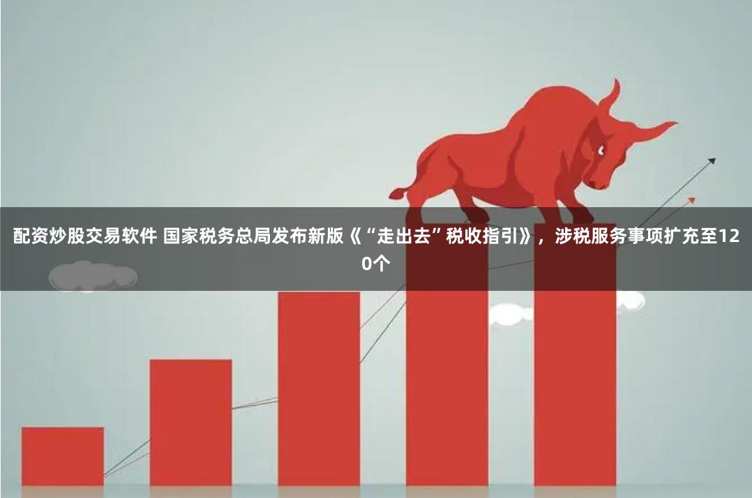 配资炒股交易软件 国家税务总局发布新版《“走出去”税收指引》，涉税服务事项扩充至120个